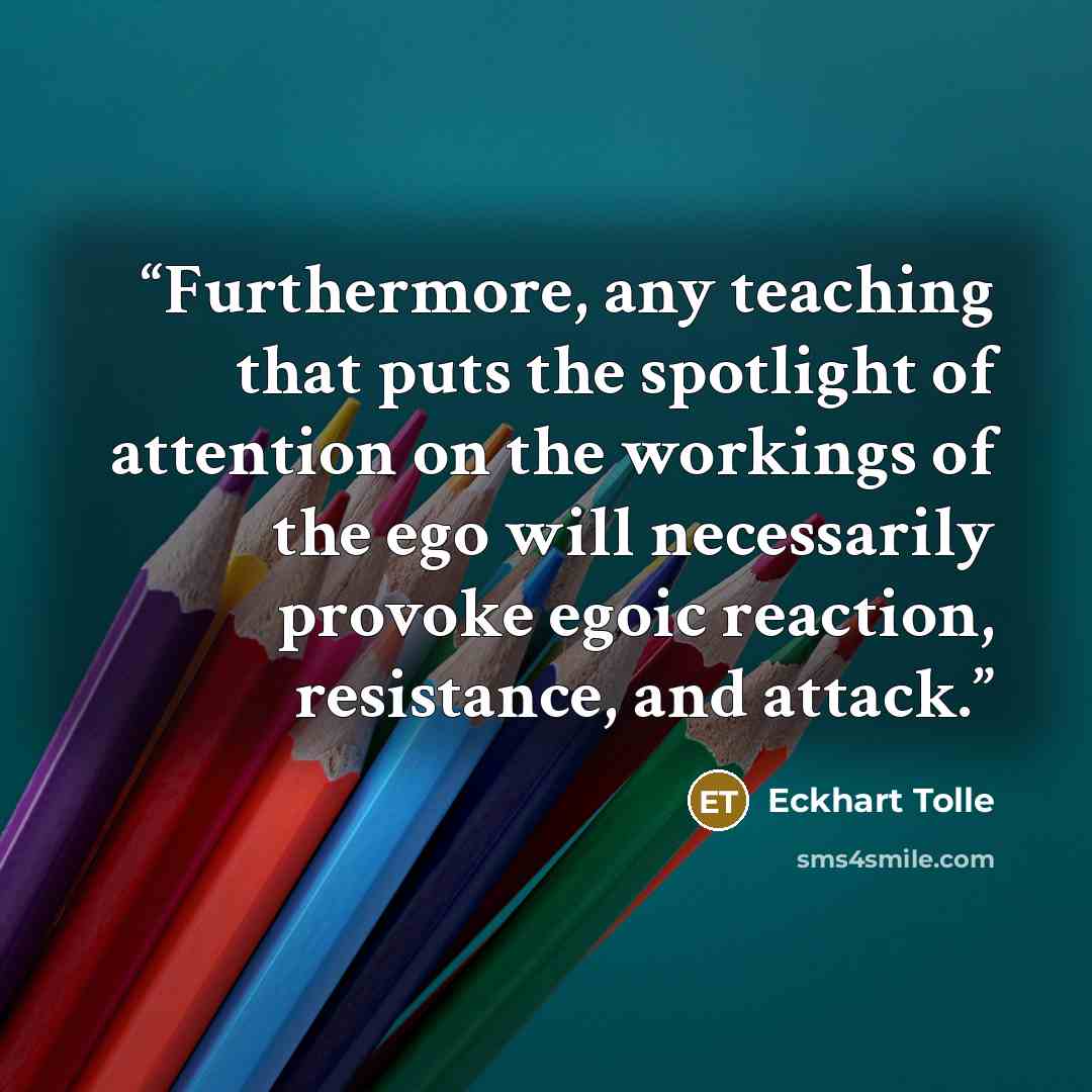 “Furthermore, any teaching that puts the spotlight of attention on the workings of the ego will necessarily provoke egoic reaction, resistance, and attack.” quote by Eckhart Tolle