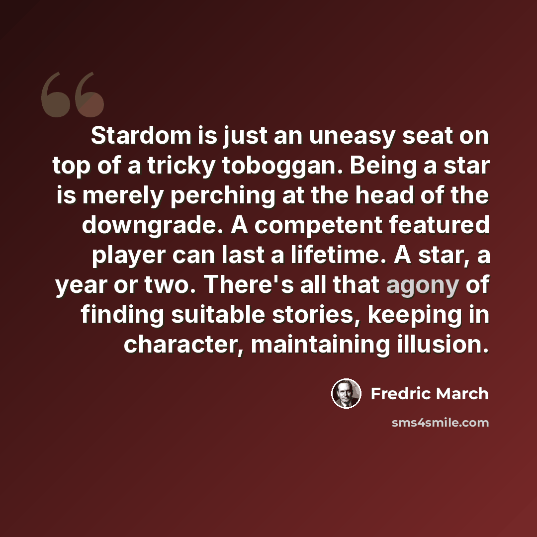 “Stardom is just an uneasy seat on top of a tricky toboggan. Being a star is merely perching at the head of the downgrade. A competent featured player can last a lifetime. A star, a year or two. There's all that agony of finding suitable stories, keeping in character, maintaining illusion.” quote by Fredric March