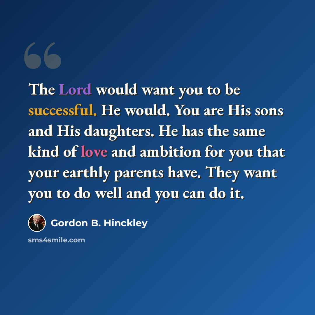 “The Lord would want you to be successful. He would. You are His sons and His daughters. He has the same kind of love and ambition for you that your earthly parents have. They want you to do well and you can do it.” quote by Gordon B. Hinckley