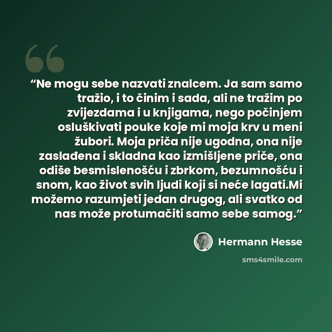 “Ne mogu sebe nazvati znalcem. Ja sam samo tražio, i to činim i sada, ali ne tražim po zvijezdama i u knjigama, nego počinjem osluškivati pouke koje mi moja krv u meni žubori. Moja priča nije ugodna, ona nije zaslađena i skladna kao izmišljene priče, ona odiše besmislenošću i zbrkom, bezumnošću i…” quote by Hermann Hesse