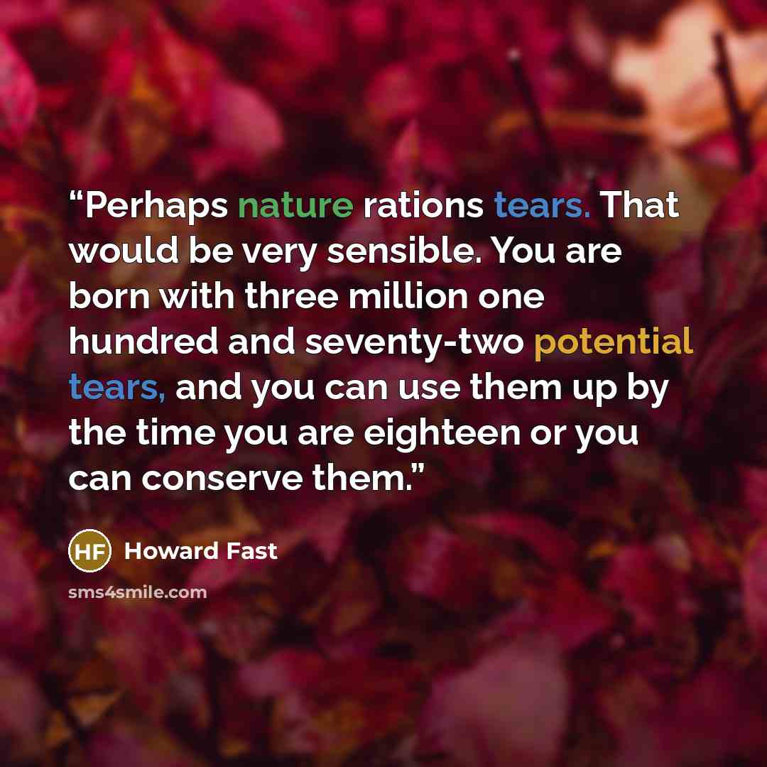“Perhaps nature rations tears. That would be very sensible. You are born with three million one hundred and seventy-two potential tears, and you can use them up by the time you are eighteen or you can conserve them.” quote by Howard Fast