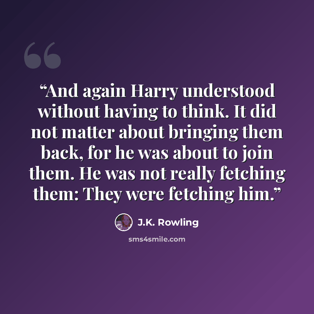 “And again Harry understood without having to think. It did not matter about bringing them back, for he was about to join them. He was not really fetching them: They were fetching him.” quote by J.K. Rowling