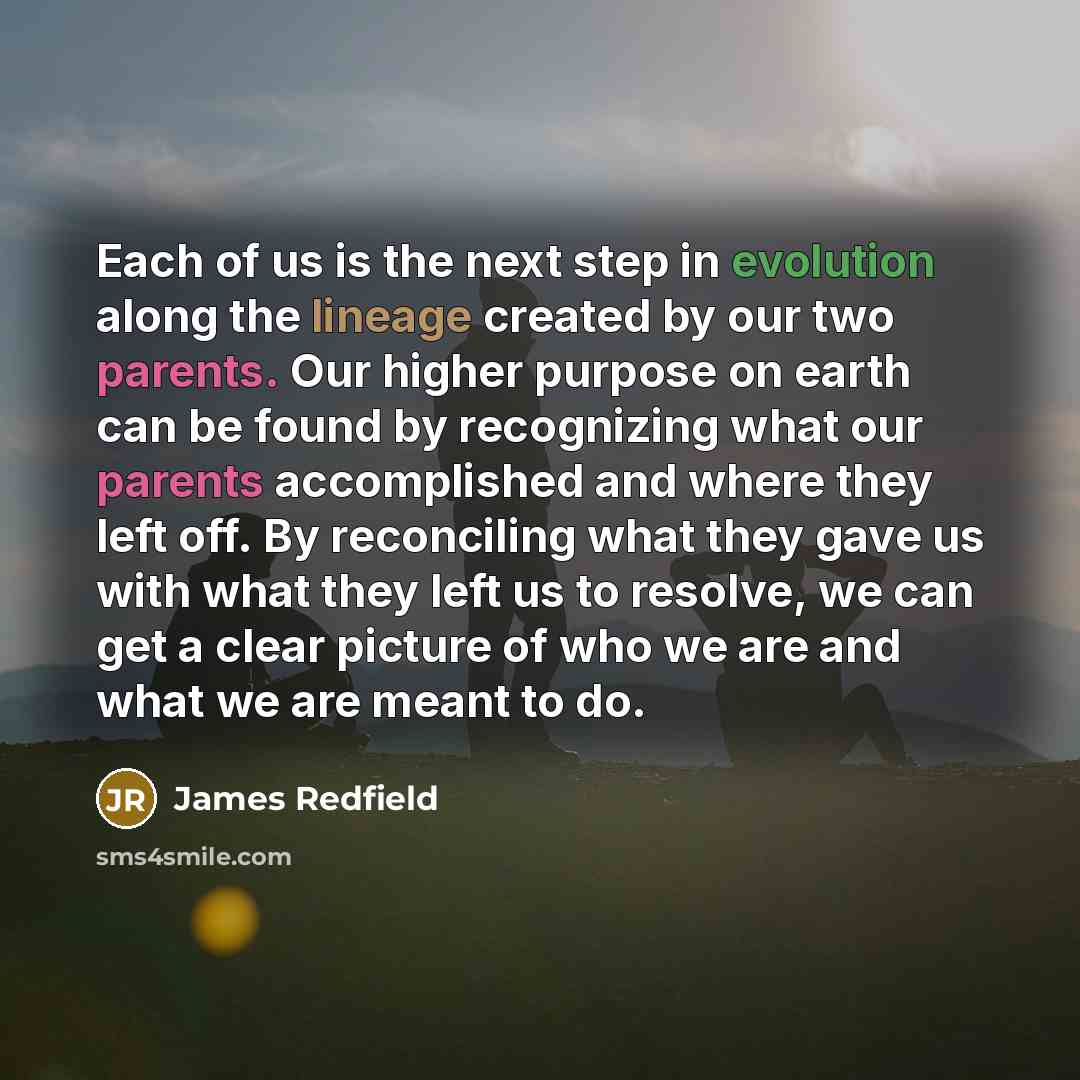 “Each of us is the next step in evolution along the lineage created by our two parents. Our higher purpose on earth can be found by recognizing what our parents accomplished and where they left off. By reconciling what they gave us with what they left us to resolve, we can get a clear picture of…” quote by James Redfield