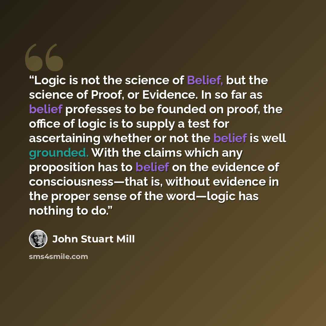 “Logic is not the science of Belief, but the science of Proof, or Evidence. In so far as belief professes to be founded on proof, the office of logic is to supply a test for ascertaining whether or not the belief is well grounded. With the claims which any proposition has to belief on the evidence…” quote by John Stuart Mill