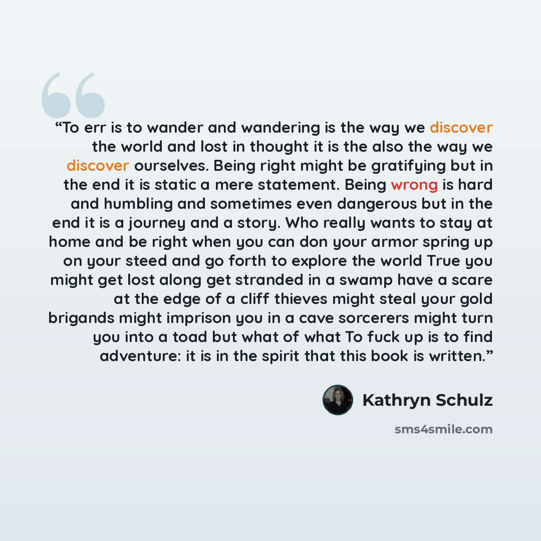 “To err is to wander and wandering is the way we discover the world and lost in thought it is the also the way we discover ourselves. Being right might be gratifying but in the end it is static a mere statement. Being wrong is hard and humbling and sometimes even dangerous but in the end it is a…” quote by Kathryn Schulz