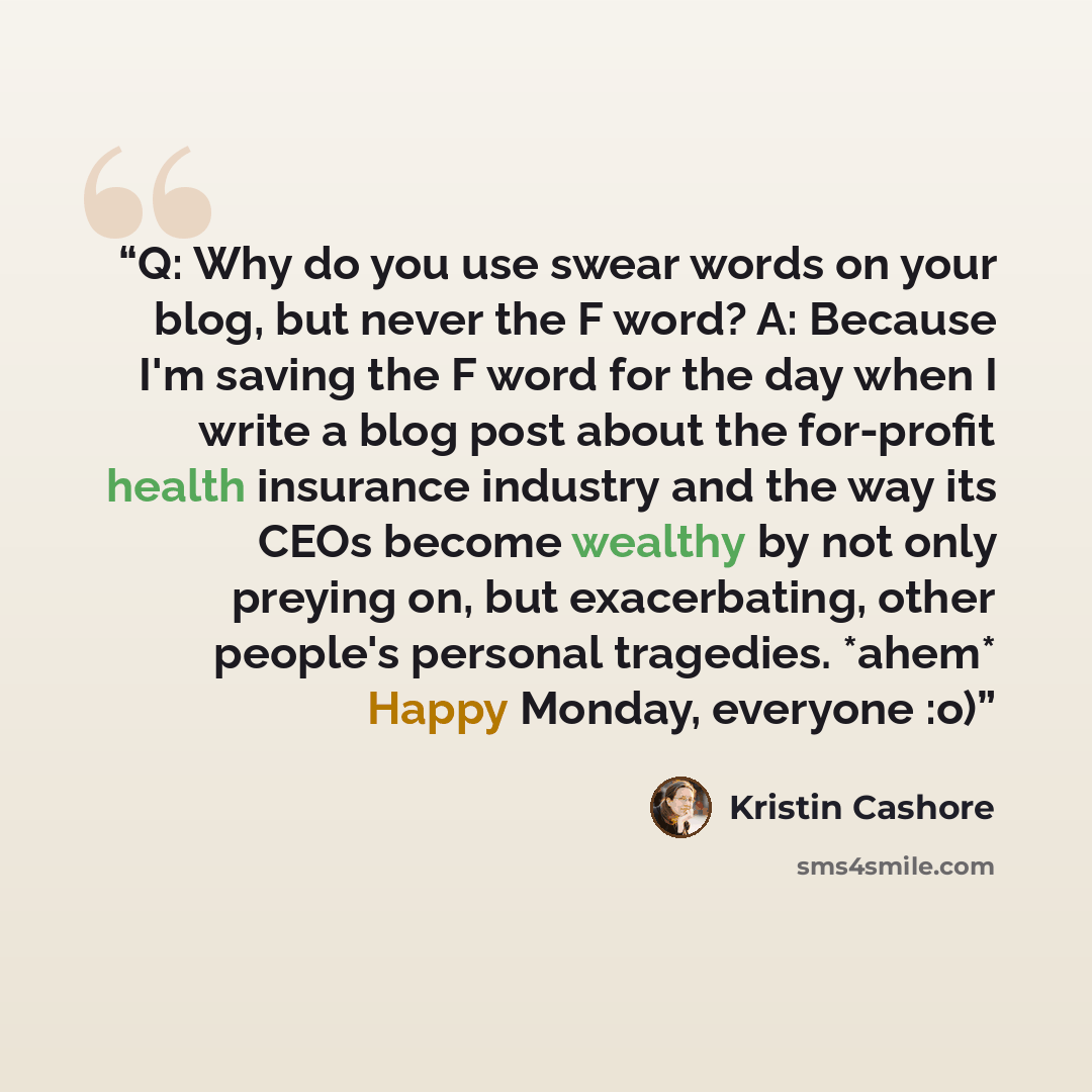 “Q: Why do you use swear words on your blog, but never the F word? A: Because I'm saving the F word for the day when I write a blog post about the for-profit health insurance industry and the way its CEOs become wealthy by not only preying on, but exacerbating, other people's personal tragedies…” quote by Kristin Cashore