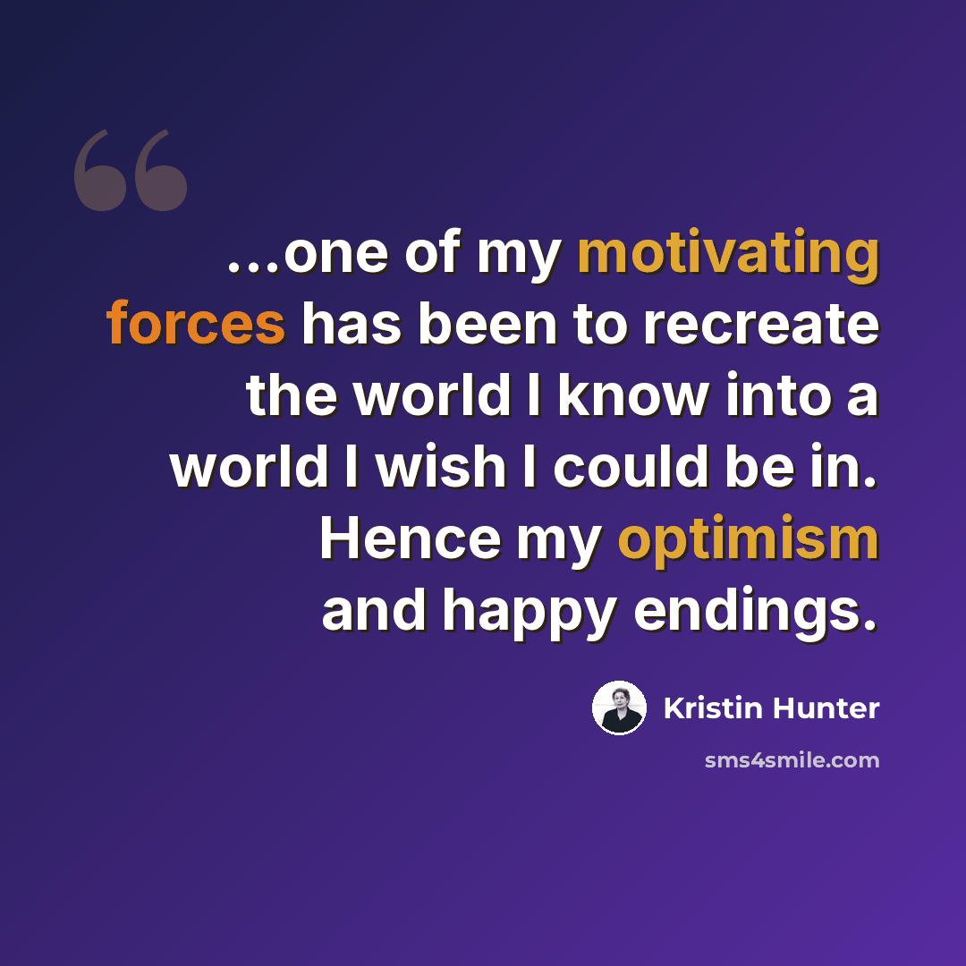 “...one of my motivating forces has been to recreate the world I know into a world I wish I could be in. Hence my optimism and happy endings.” quote by Kristin Hunter