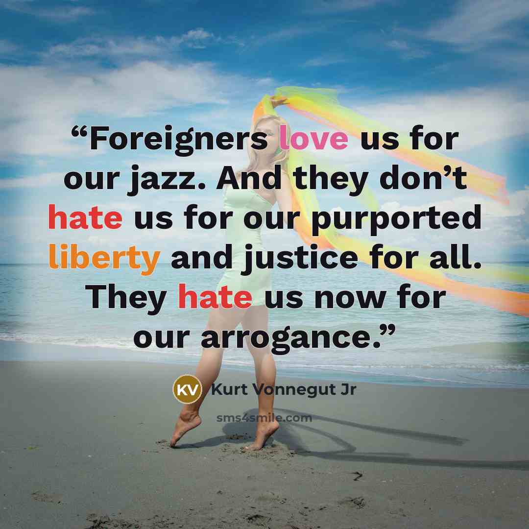 “Foreigners love us for our jazz. And they don’t hate us for our purported liberty and justice for all. They hate us now for our arrogance.” quote by Kurt Vonnegut Jr