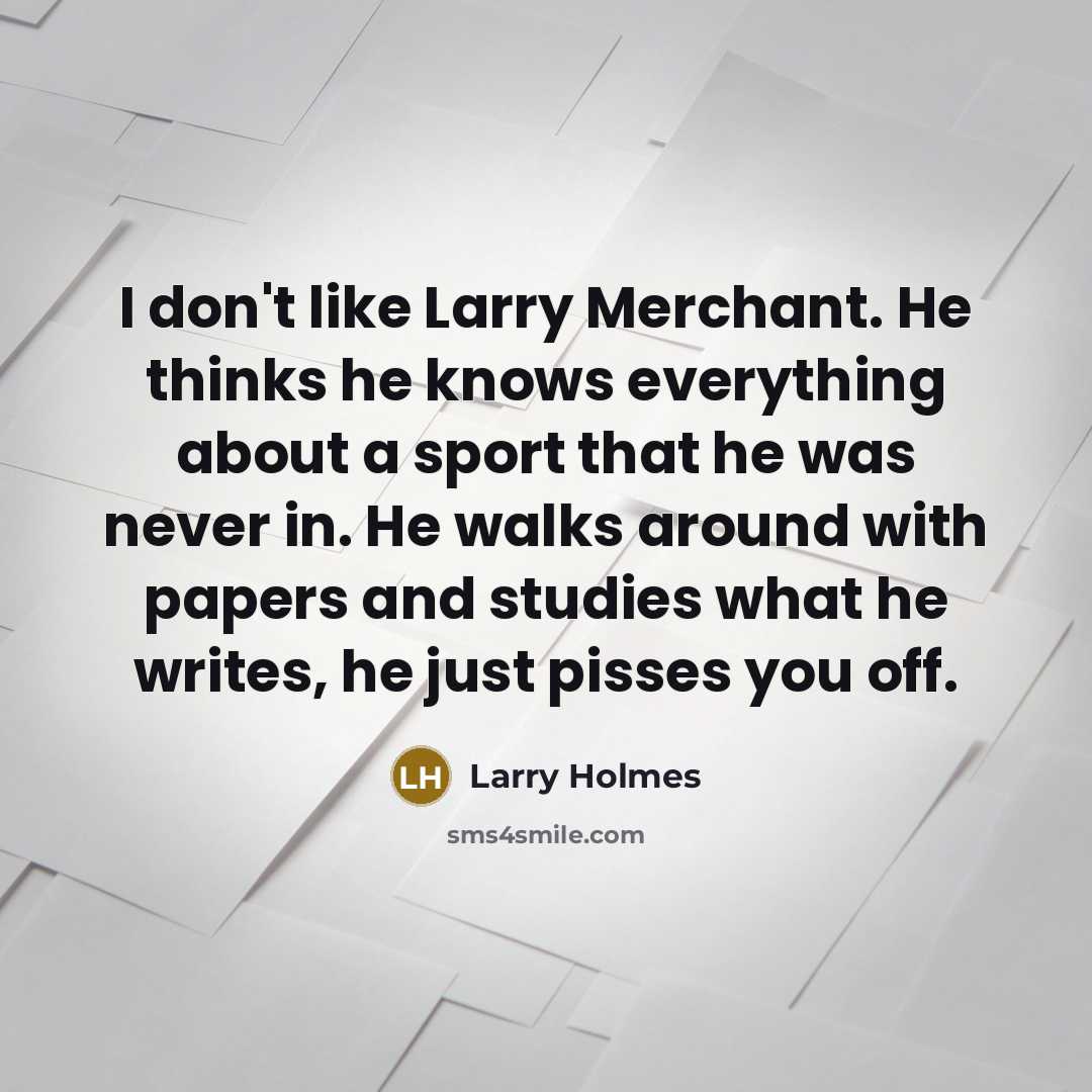 “I don't like Larry Merchant. He thinks he knows everything about a sport that he was never in. He walks around with papers and studies what he writes, he just pisses you off.” quote by Larry Holmes
