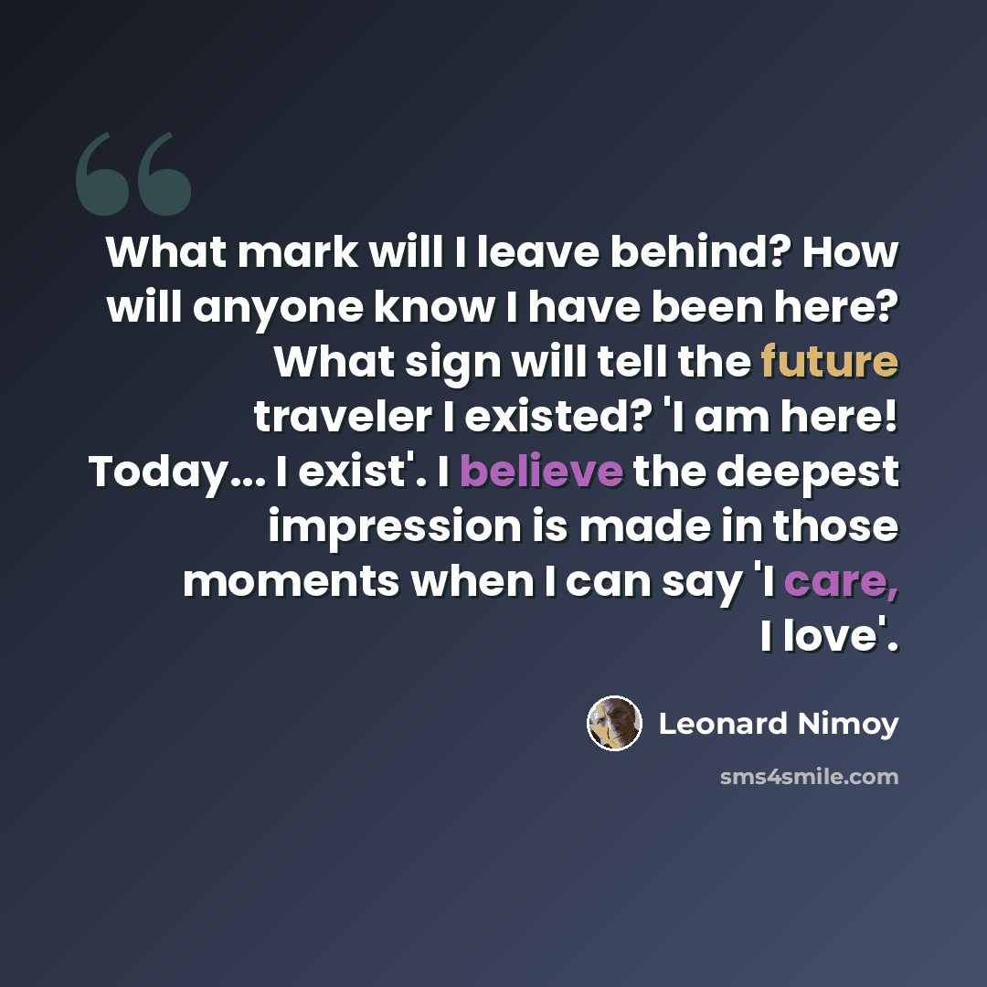 “What mark will I leave behind? How will anyone know I have been here? What sign will tell the future traveler I existed? 'I am here! Today... I exist'. I believe the deepest impression is made in those moments when I can say 'I care, I love'.” quote by Leonard Nimoy
