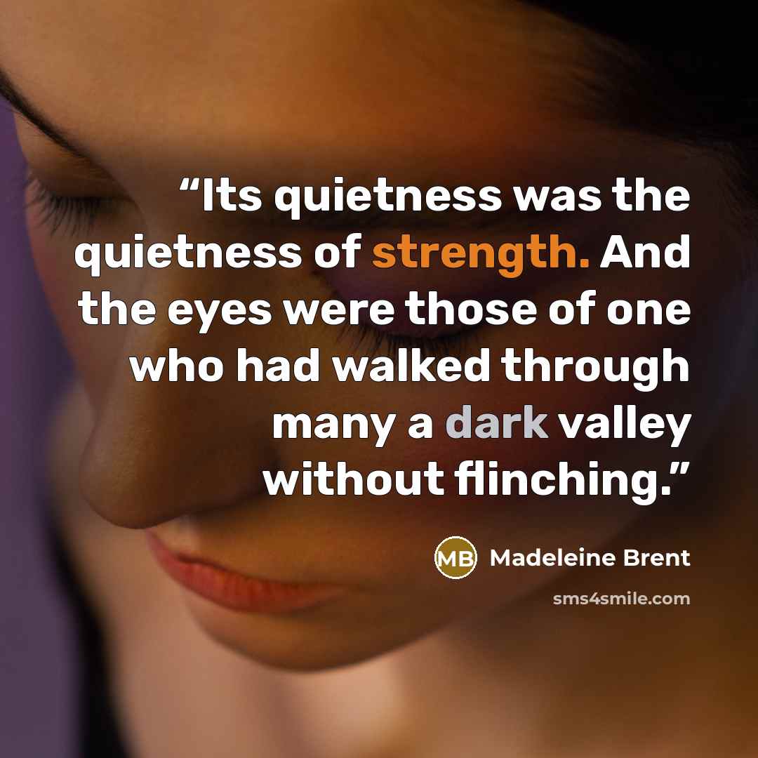 “Its quietness was the quietness of strength. And the eyes were those of one who had walked through many a dark valley without flinching.” quote by Madeleine Brent
