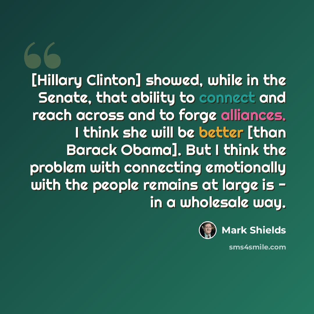 “[Hillary Clinton] showed, while in the Senate, that ability to connect and reach across and to forge alliances. I think she will be better [than Barack Obama]. But I think the problem with connecting emotionally with the people remains at large is - in a wholesale way.” quote by Mark Shields