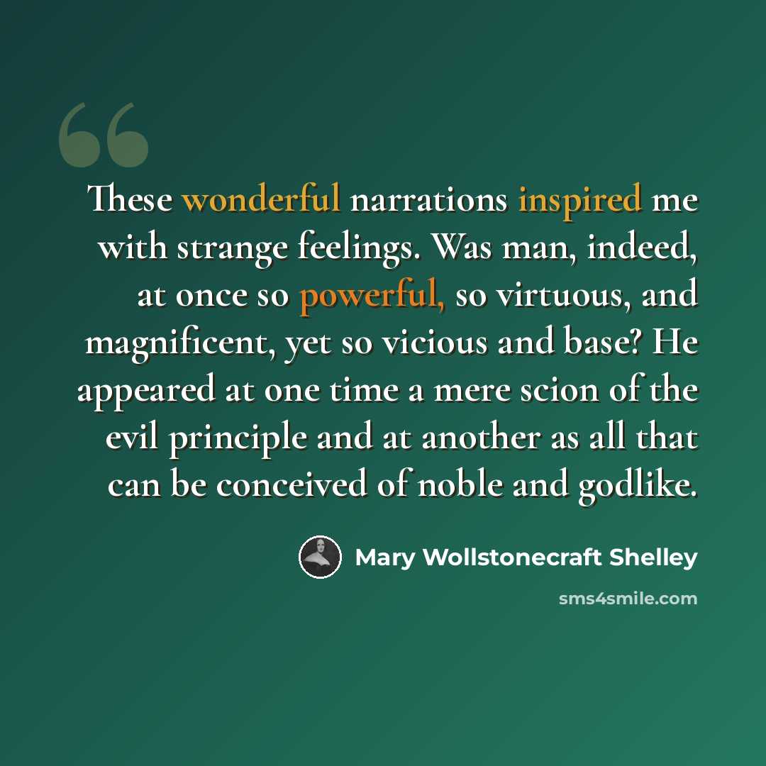 “These wonderful narrations inspired me with strange feelings. Was man, indeed, at once so powerful, so virtuous, and magnificent, yet so vicious and base? He appeared at one time a mere scion of the evil principle and at another as all that can be conceived of noble and godlike.” quote by Mary Wollstonecraft Shelley