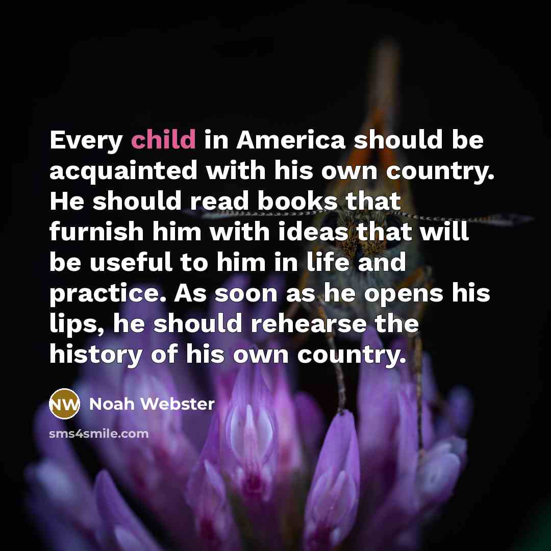 “Every child in America should be acquainted with his own country. He should read books that furnish him with ideas that will be useful to him in life and practice. As soon as he opens his lips, he should rehearse the history of his own country.” quote by Noah Webster