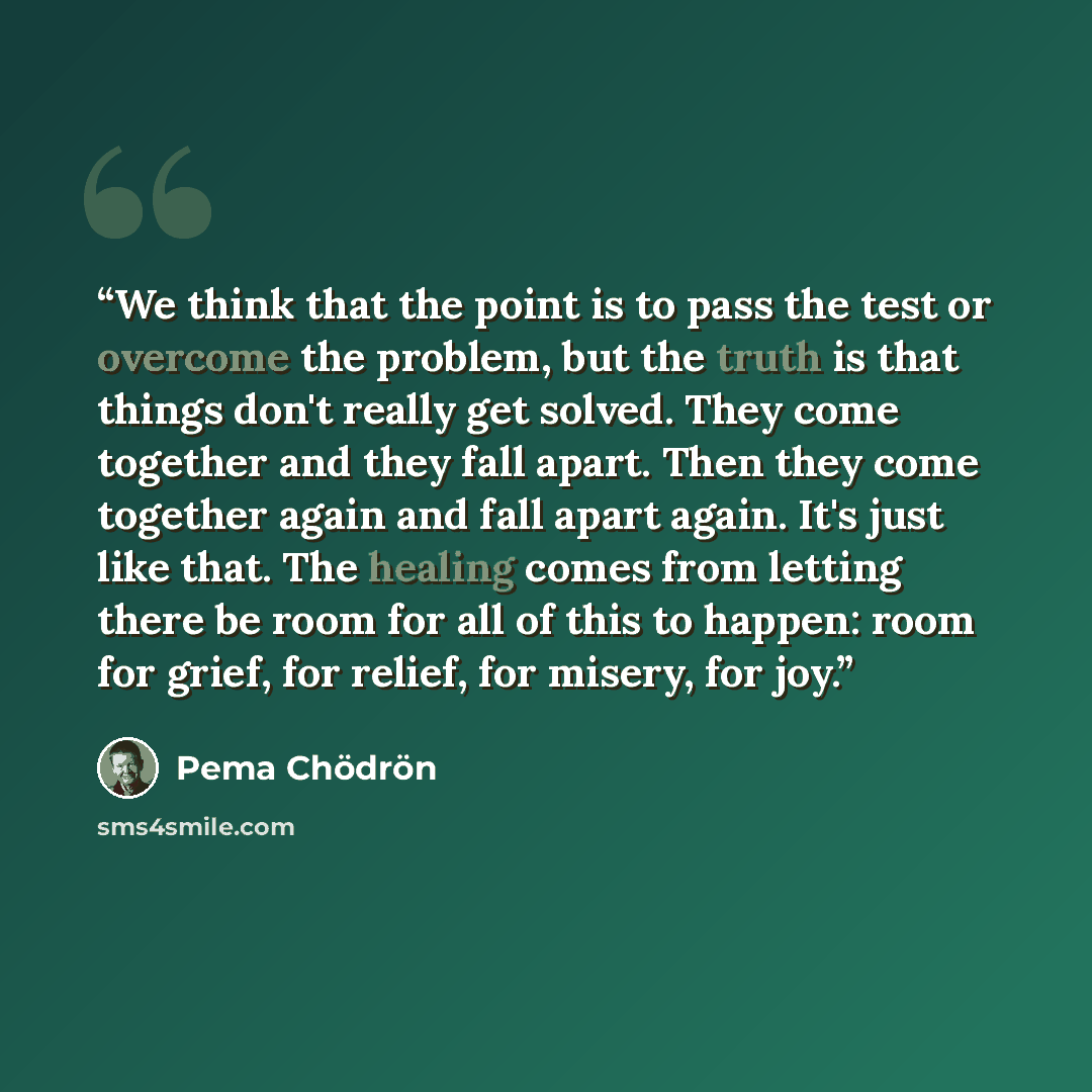 “We think that the point is to pass the test or overcome the problem, but the truth is that things don't really get solved. They come together and they fall apart. Then they come together again and fall apart again. It's just like that. The healing comes from letting there be room for all of this…” quote by Pema Chodron