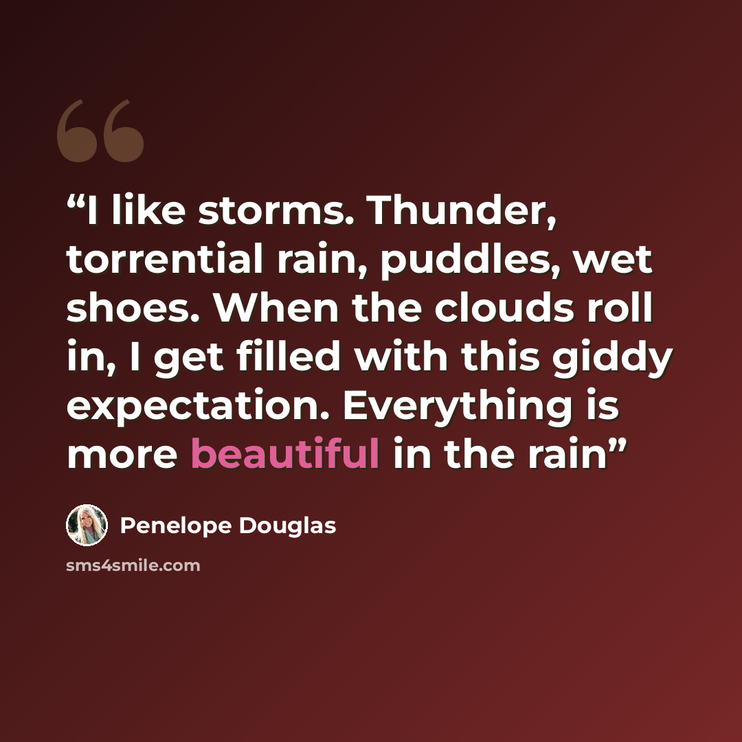 “I like storms. Thunder, torrential rain, puddles, wet shoes. When the clouds roll in, I get filled with this giddy expectation. Everything is more beautiful in the rain” quote by Penelope Douglas