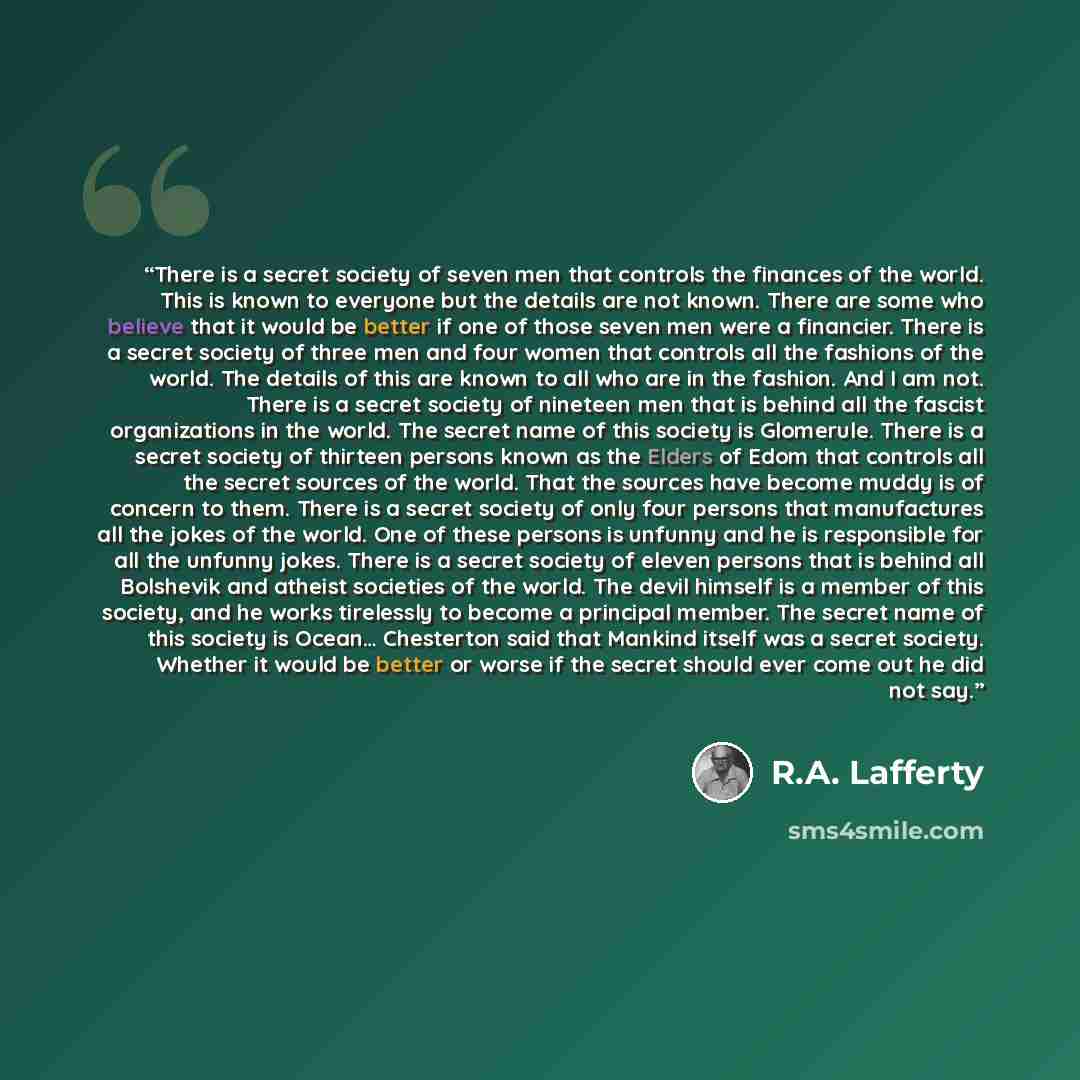 “There is a secret society of seven men that controls the finances of the world. This is known to everyone but the details are not known. There are some who believe that it would be better if one of those seven men were a financier. There is a secret society of three men and four women that…” quote by R.A. Lafferty