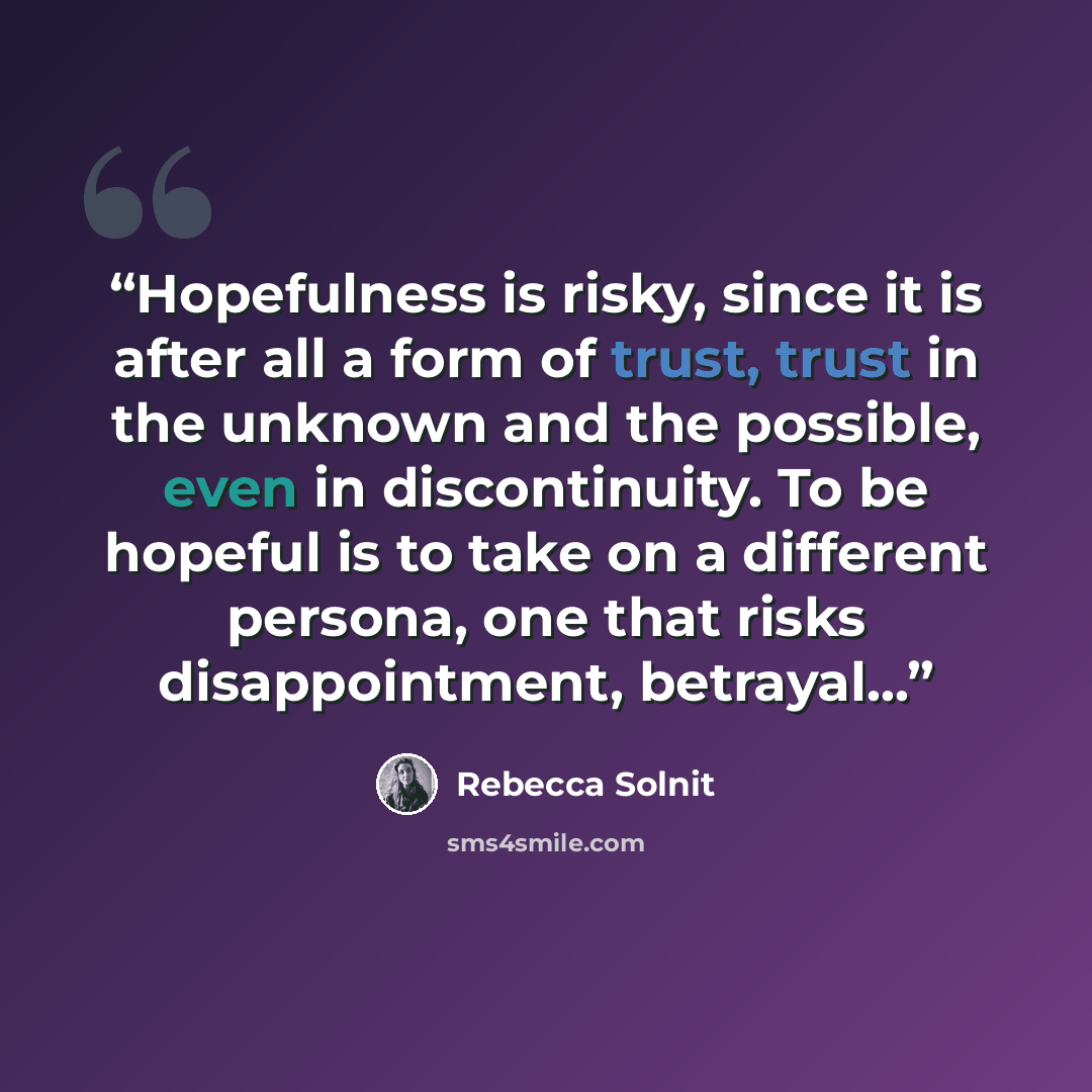 “Hopefulness is risky, since it is after all a form of trust, trust in the unknown and the possible, even in discontinuity. To be hopeful is to take on a different persona, one that risks disappointment, betrayal...” quote by Rebecca Solnit