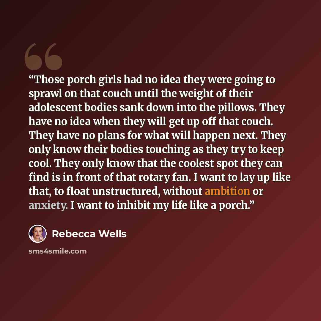 “Those porch girls had no idea they were going to sprawl on that couch until the weight of their adolescent bodies sank down into the pillows. They have no idea when they will get up off that couch. They have no plans for what will happen next. They only know their bodies touching as they try to…” quote by Rebecca Wells