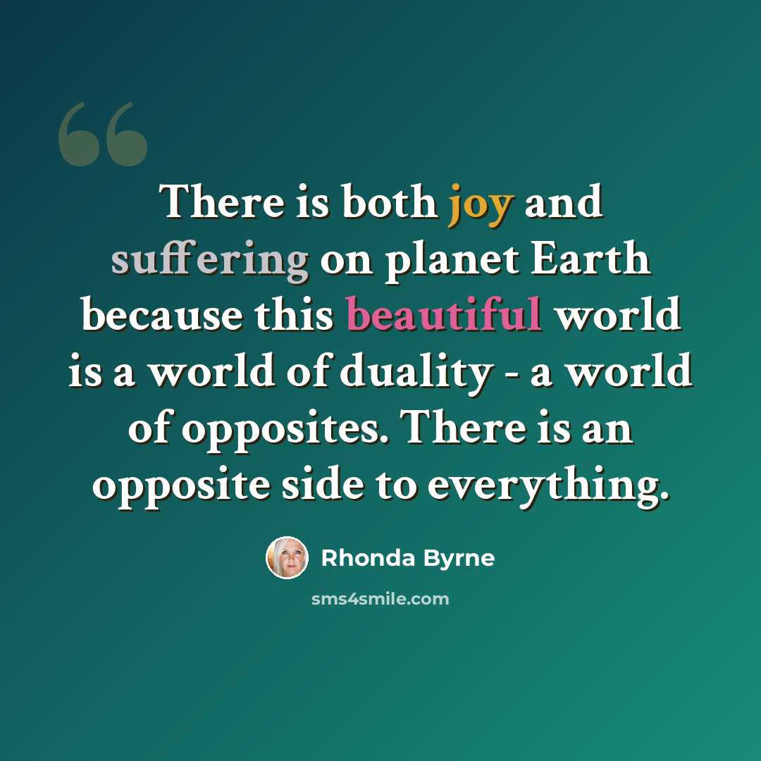 “There is both joy and suffering on planet Earth because this beautiful world is a world of duality - a world of opposites. There is an opposite side to everything.” quote by Rhonda Byrne