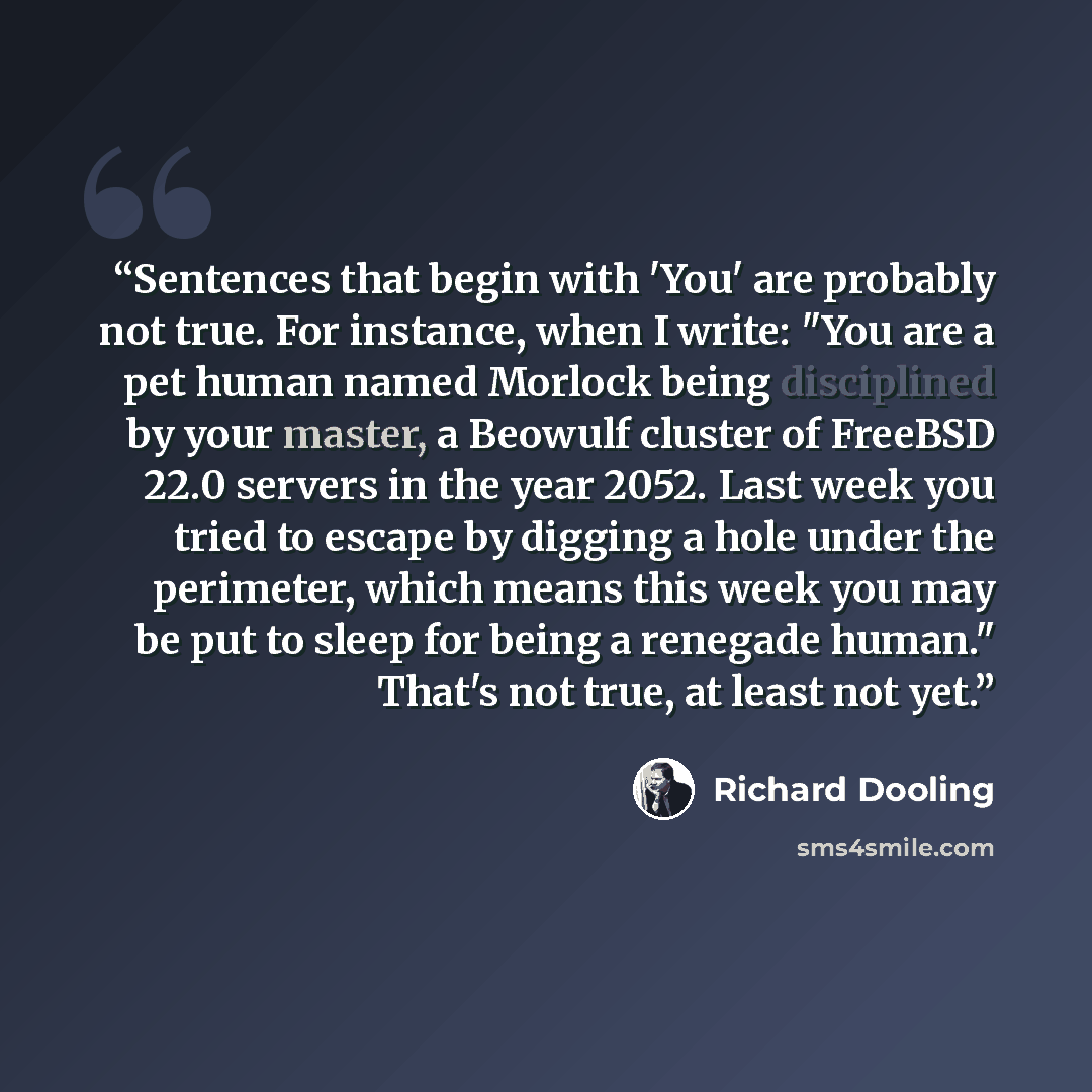 “Sentences that begin with 'You' are probably not true. For instance, when I write: "You are a pet human named Morlock being disciplined by your master, a Beowulf cluster of FreeBSD 22.0 servers in the year 2052. Last week you tried to escape by digging a hole under the perimeter, which means this…” quote by Richard Dooling