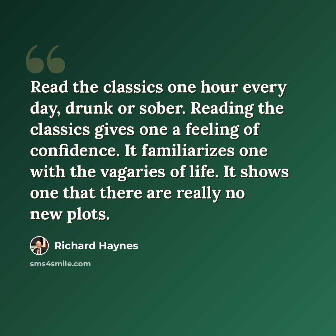 “Read the classics one hour every day, drunk or sober. Reading the classics gives one a feeling of confidence. It familiarizes one with the vagaries of life. It shows one that there are really no new plots.” quote by Richard Haynes
