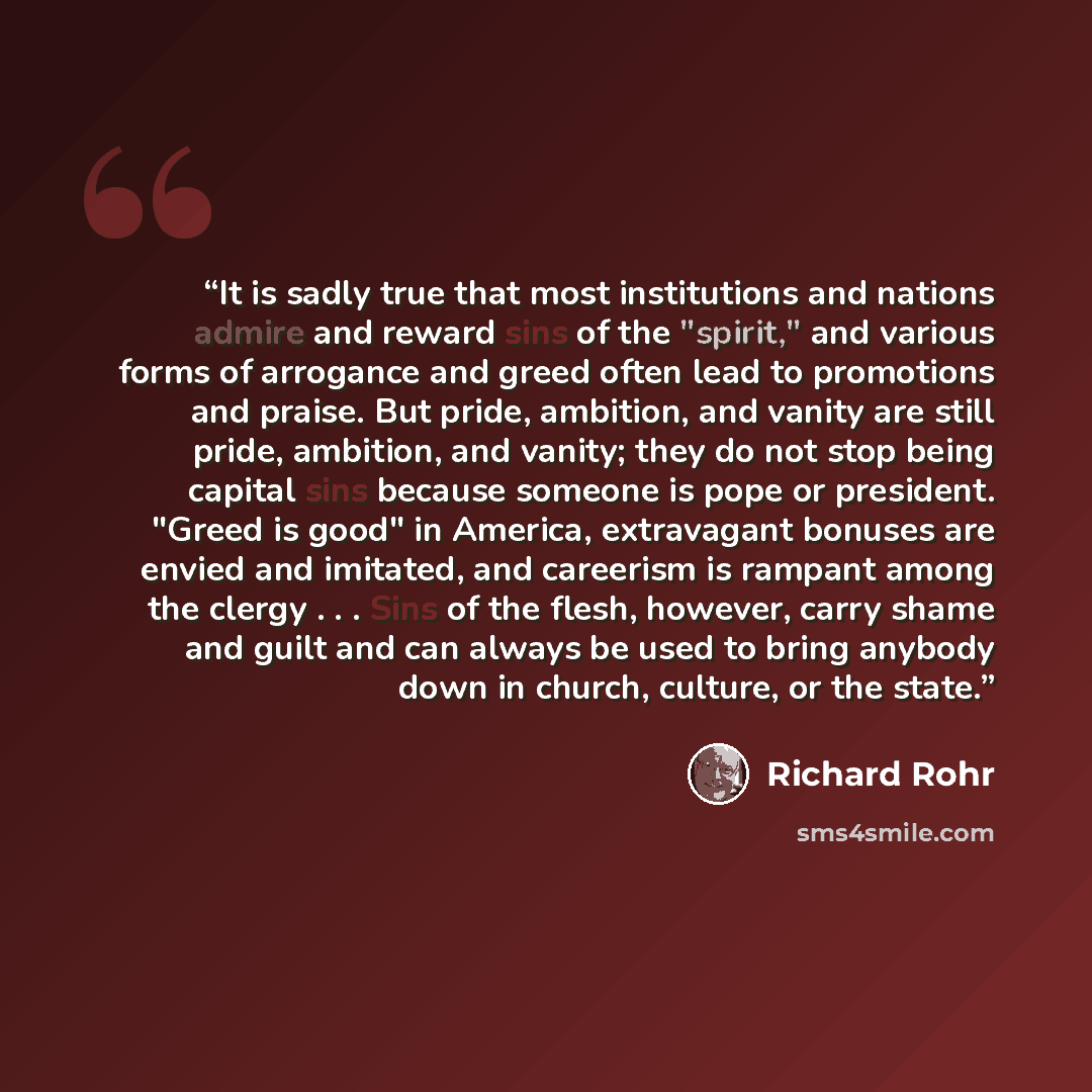 “It is sadly true that most institutions and nations admire and reward sins of the "spirit," and various forms of arrogance and greed often lead to promotions and praise. But pride, ambition, and vanity are still pride, ambition, and vanity; they do not stop being capital sins because someone is…” quote by Richard Rohr