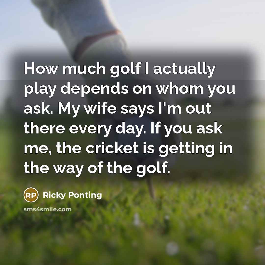 “How much golf I actually play depends on whom you ask. My wife says I'm out there every day. If you ask me, the cricket is getting in the way of the golf.” quote by Ricky Ponting