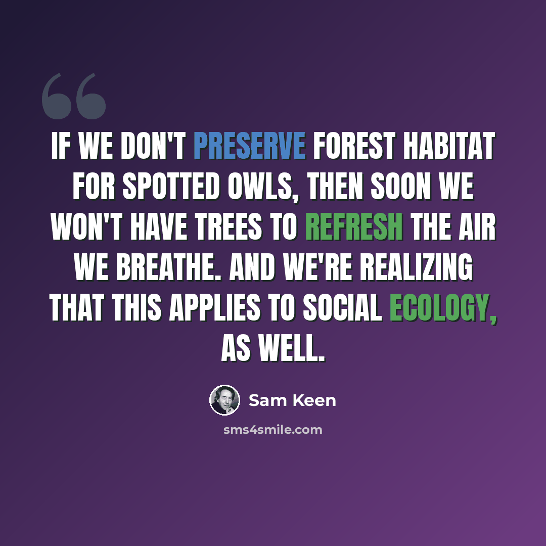 “If we don't preserve forest habitat for spotted owls, then soon we won't have trees to refresh the air we breathe. And we're realizing that this applies to social ecology, as well.” quote by Sam Keen