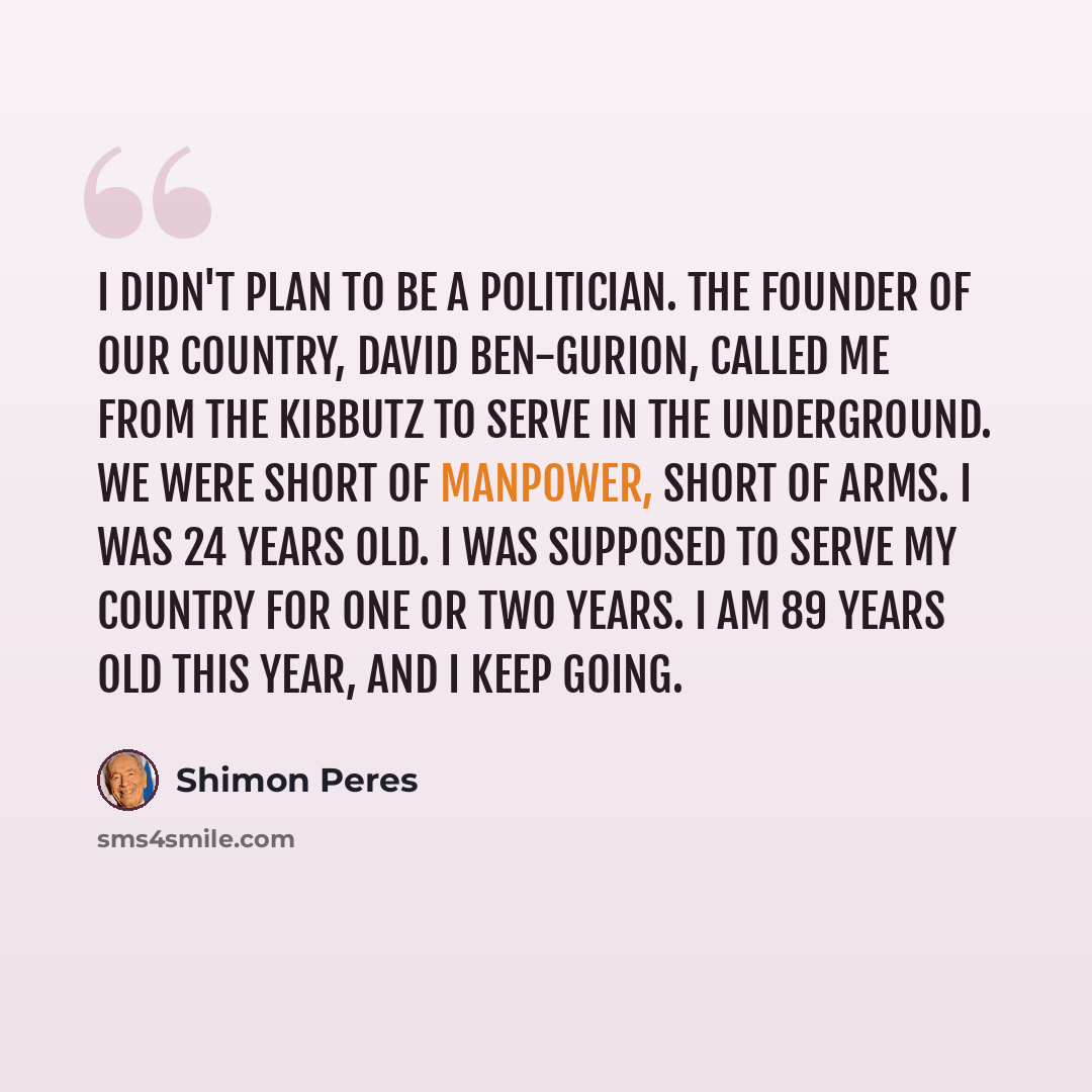 “I didn't plan to be a politician. The founder of our country, David Ben-Gurion, called me from the kibbutz to serve in the underground. We were short of manpower, short of arms. I was 24 years old. I was supposed to serve my country for one or two years. I am 89 years old this year, and I keep…” quote by Shimon Peres