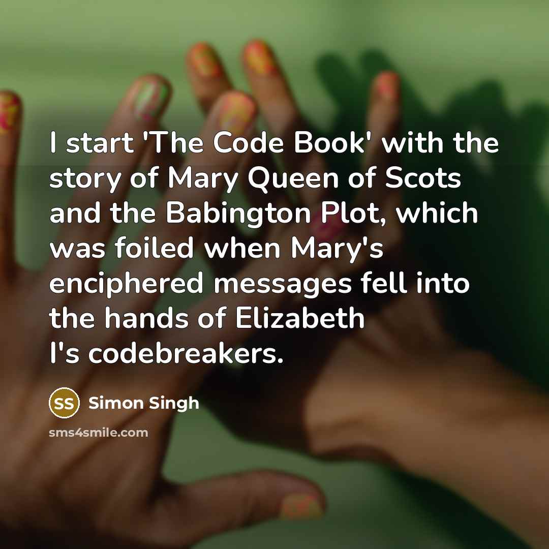 “I start 'The Code Book' with the story of Mary Queen of Scots and the Babington Plot, which was foiled when Mary's enciphered messages fell into the hands of Elizabeth I's codebreakers.” quote by Simon Singh