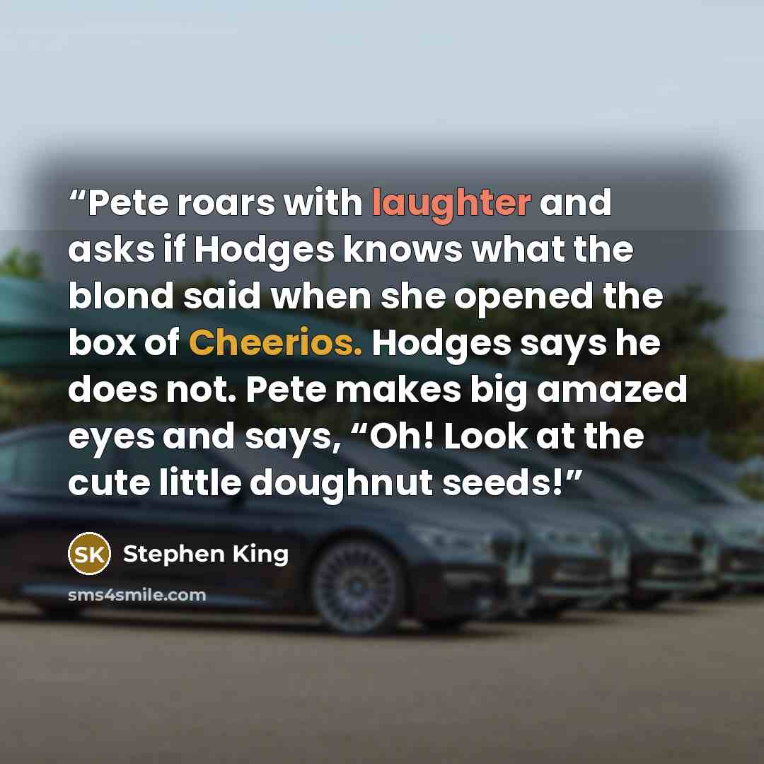 “Pete roars with laughter and asks if Hodges knows what the blond said when she opened the box of Cheerios. Hodges says he does not. Pete makes big amazed eyes and says, “Oh! Look at the cute little doughnut seeds!” quote by Stephen King