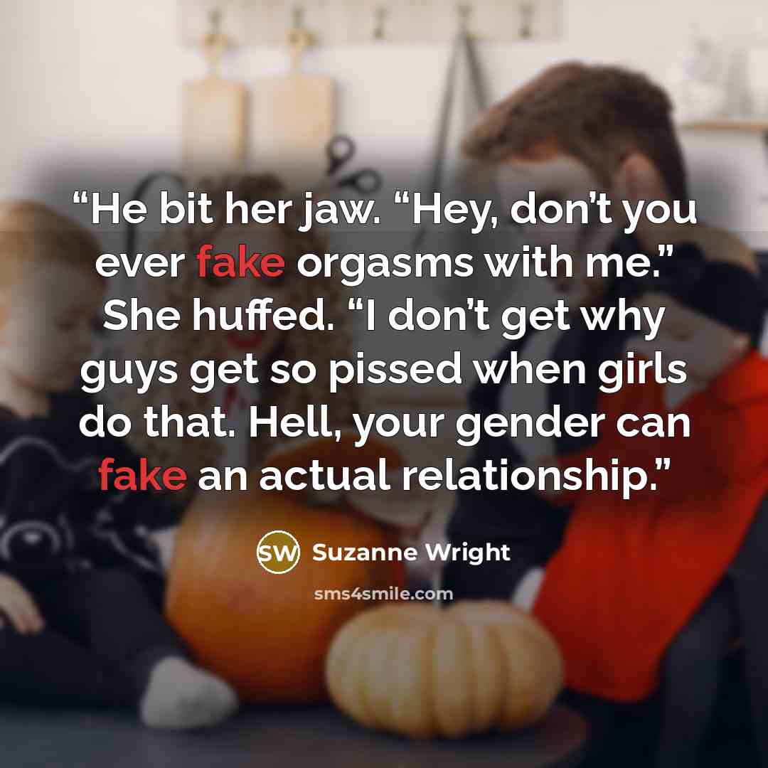 “He bit her jaw. “Hey, don’t you ever fake orgasms with me.” She huffed. “I don’t get why guys get so pissed when girls do that. Hell, your gender can fake an actual relationship.” quote by Suzanne Wright