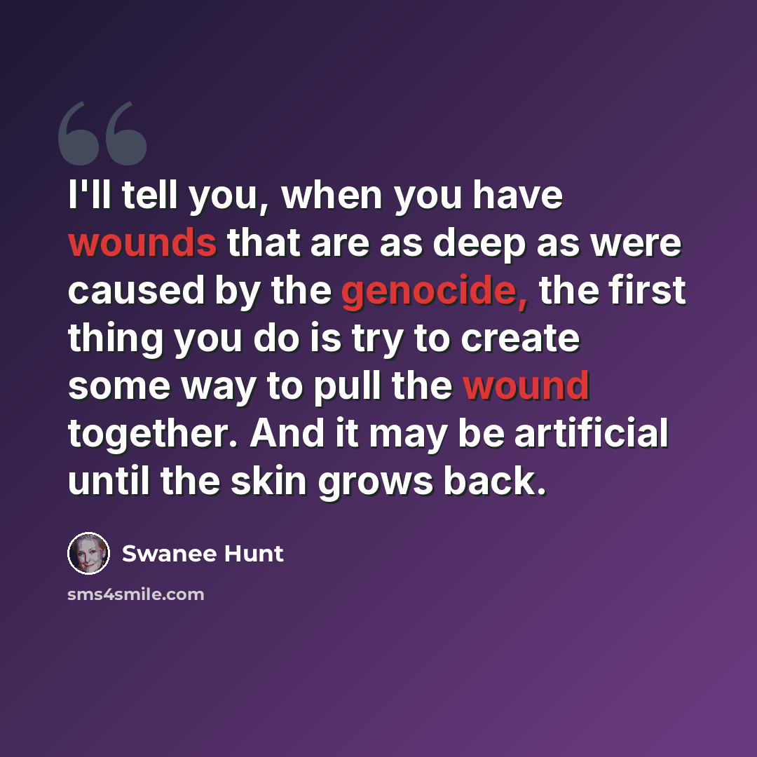 “I'll tell you, when you have wounds that are as deep as were caused by the genocide, the first thing you do is try to create some way to pull the wound together. And it may be artificial until the skin grows back.” quote by Swanee Hunt