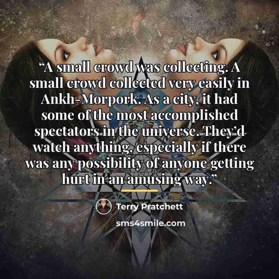 “A small crowd was collecting. A small crowd collected very easily in Ankh-Morpork. As a city, it had some of the most accomplished spectators in the universe. They’d watch anything, especially if there was any possibility of anyone getting hurt in an amusing way.” quote by Terry Pratchett