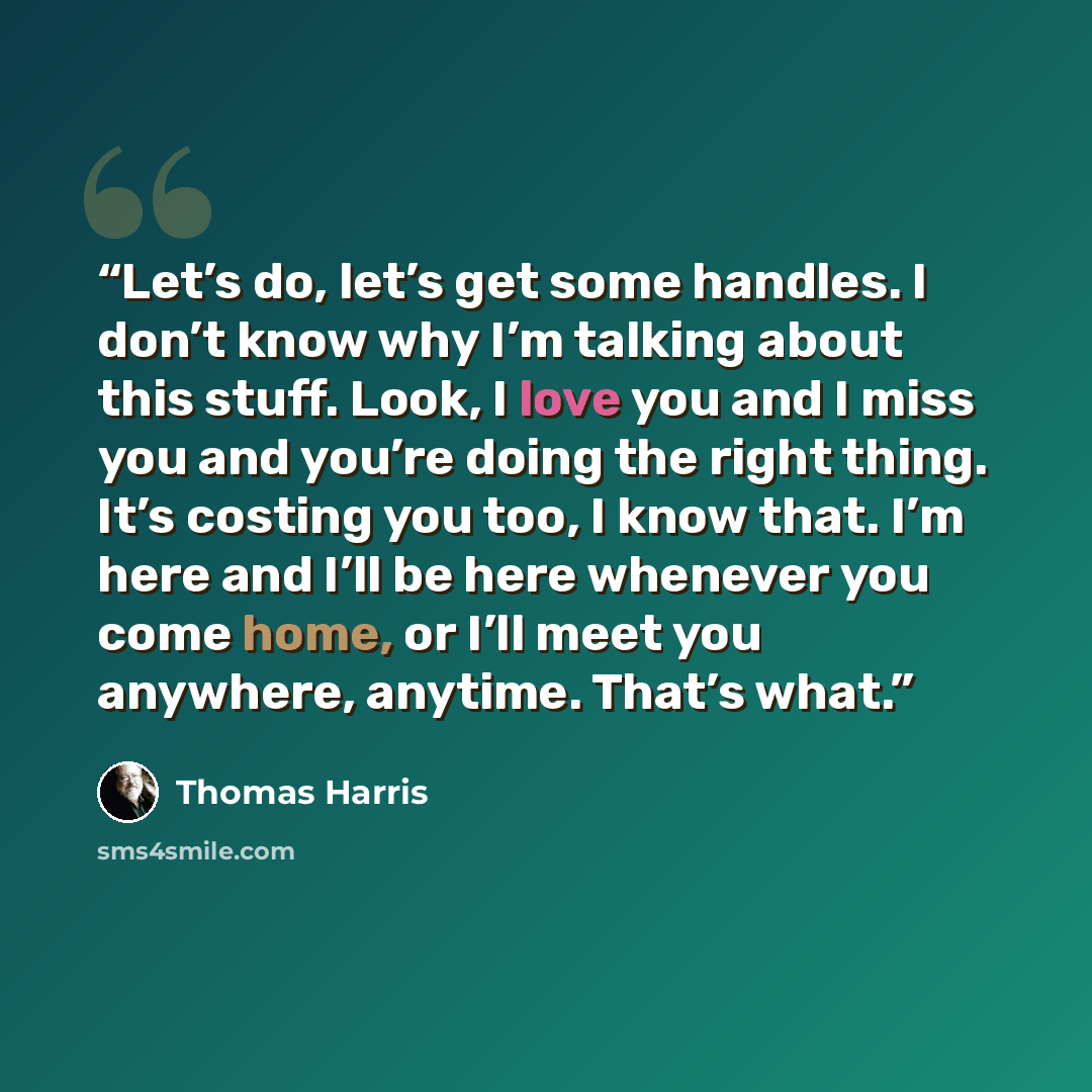 “Let’s do, let’s get some handles. I don’t know why I’m talking about this stuff. Look, I love you and I miss you and you’re doing the right thing. It’s costing you too, I know that. I’m here and I’ll be here whenever you come home, or I’ll meet you anywhere, anytime. That’s what.” quote by Thomas Harris