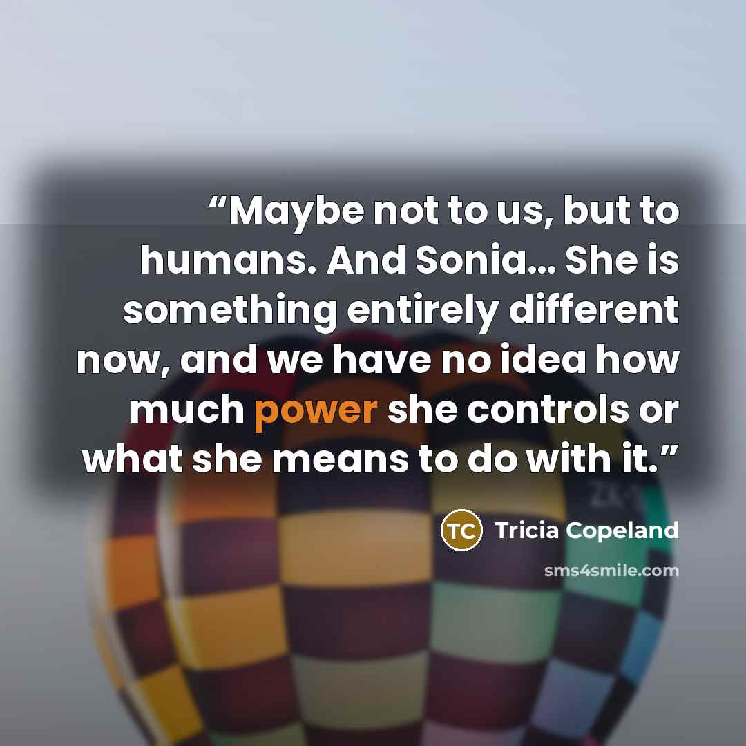 “Maybe not to us, but to humans. And Sonia… She is something entirely different now, and we have no idea how much power she controls or what she means to do with it.” quote by Tricia Copeland