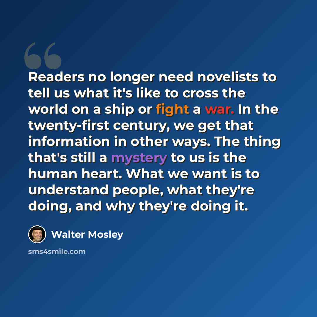 “Readers no longer need novelists to tell us what it's like to cross the world on a ship or fight a war. In the twenty-first century, we get that information in other ways. The thing that's still a mystery to us is the human heart. What we want is to understand people, what they're doing, and why…” quote by Walter Mosley