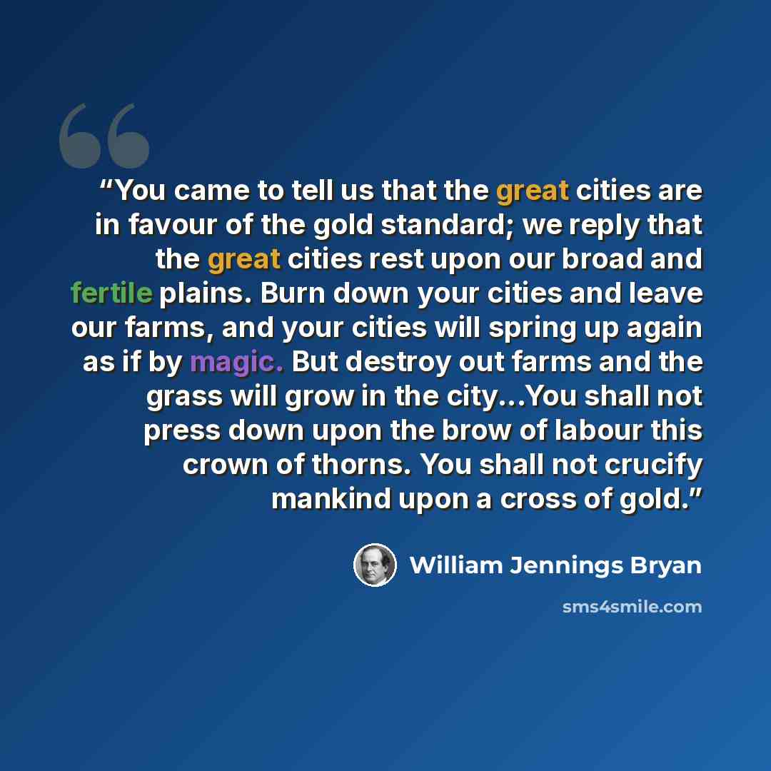 “You came to tell us that the great cities are in favour of the gold standard; we reply that the great cities rest upon our broad and fertile plains. Burn down your cities and leave our farms, and your cities will spring up again as if by magic. But destroy out farms and the grass will grow in the…” quote by William Jennings Bryan