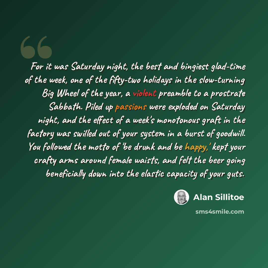 “For it was Saturday night, the best and bingiest glad-time of the week, one of the fifty-two holidays in the slow-turning Big Wheel of the year, a violent preamble to a prostrate Sabbath. Piled up passions were exploded on Saturday night, and the effect of a week's monotonous graft in the factory…” quote by Alan Sillitoe