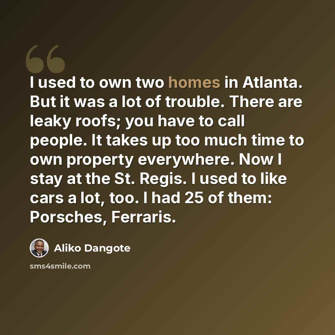 “I used to own two homes in Atlanta. But it was a lot of trouble. There are leaky roofs; you have to call people. It takes up too much time to own property everywhere. Now I stay at the St. Regis. I used to like cars a lot, too. I had 25 of them: Porsches, Ferraris.” quote by Aliko Dangote
