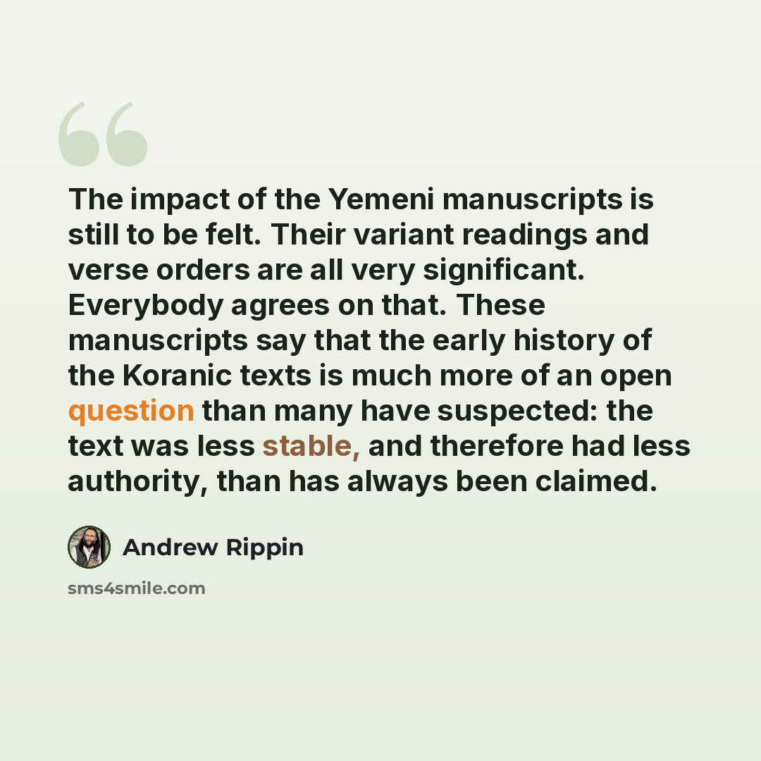 “The impact of the Yemeni manuscripts is still to be felt. Their variant readings and verse orders are all very significant. Everybody agrees on that. These manuscripts say that the early history of the Koranic texts is much more of an open question than many have suspected: the text was less…” quote by Andrew Rippin