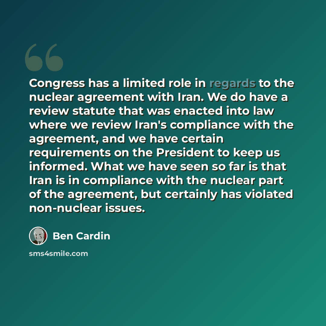 “Congress has a limited role in regards to the nuclear agreement with Iran. We do have a review statute that was enacted into law where we review Iran's compliance with the agreement, and we have certain requirements on the President to keep us informed. What we have seen so far is that Iran is in…” quote by Ben Cardin