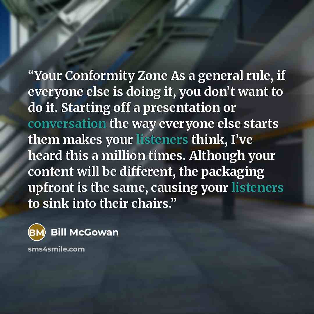 “Your Conformity Zone As a general rule, if everyone else is doing it, you don’t want to do it. Starting off a presentation or conversation the way everyone else starts them makes your listeners think, I’ve heard this a million times. Although your content will be different, the packaging upfront…” quote by Bill McGowan