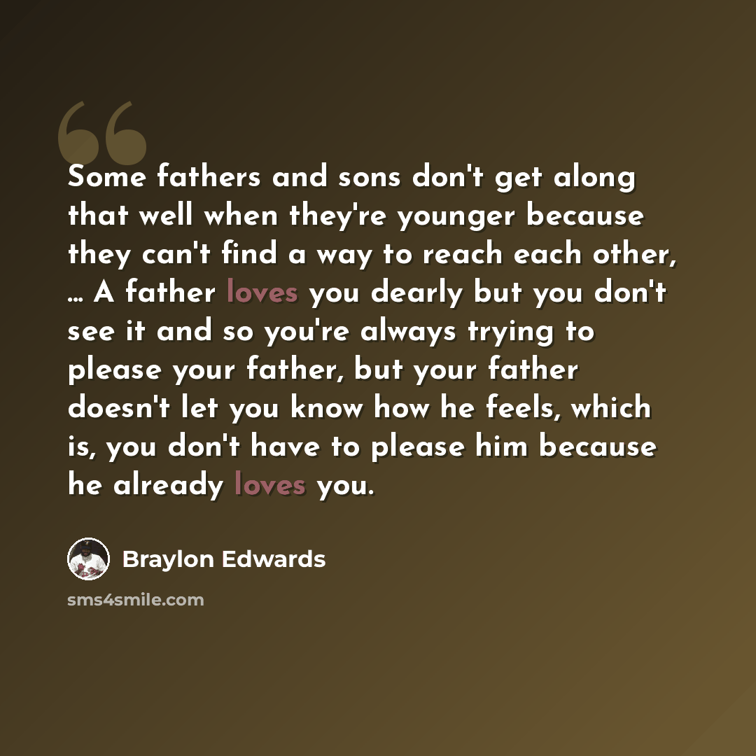 “Some fathers and sons don't get along that well when they're younger because they can't find a way to reach each other, ... A father loves you dearly but you don't see it and so you're always trying to please your father, but your father doesn't let you know how he feels, which is, you don't have…” quote by Braylon Edwards