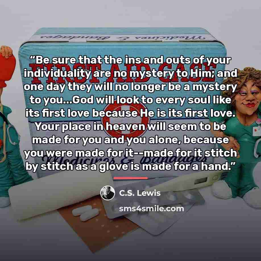 “Be sure that the ins and outs of your individuality are no mystery to Him; and one day they will no longer be a mystery to you...God will look to every soul like its first love because He is its first love. Your place in heaven will seem to be made for you and you alone, because you were made for…” quote by C.S. Lewis
