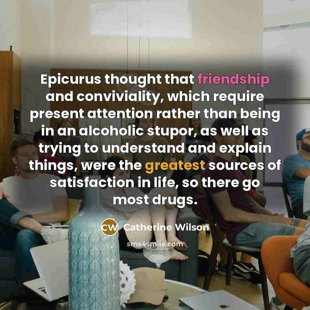 “Epicurus thought that friendship and conviviality, which require present attention rather than being in an alcoholic stupor, as well as trying to understand and explain things, were the greatest sources of satisfaction in life, so there go most drugs.” quote by Catherine Wilson