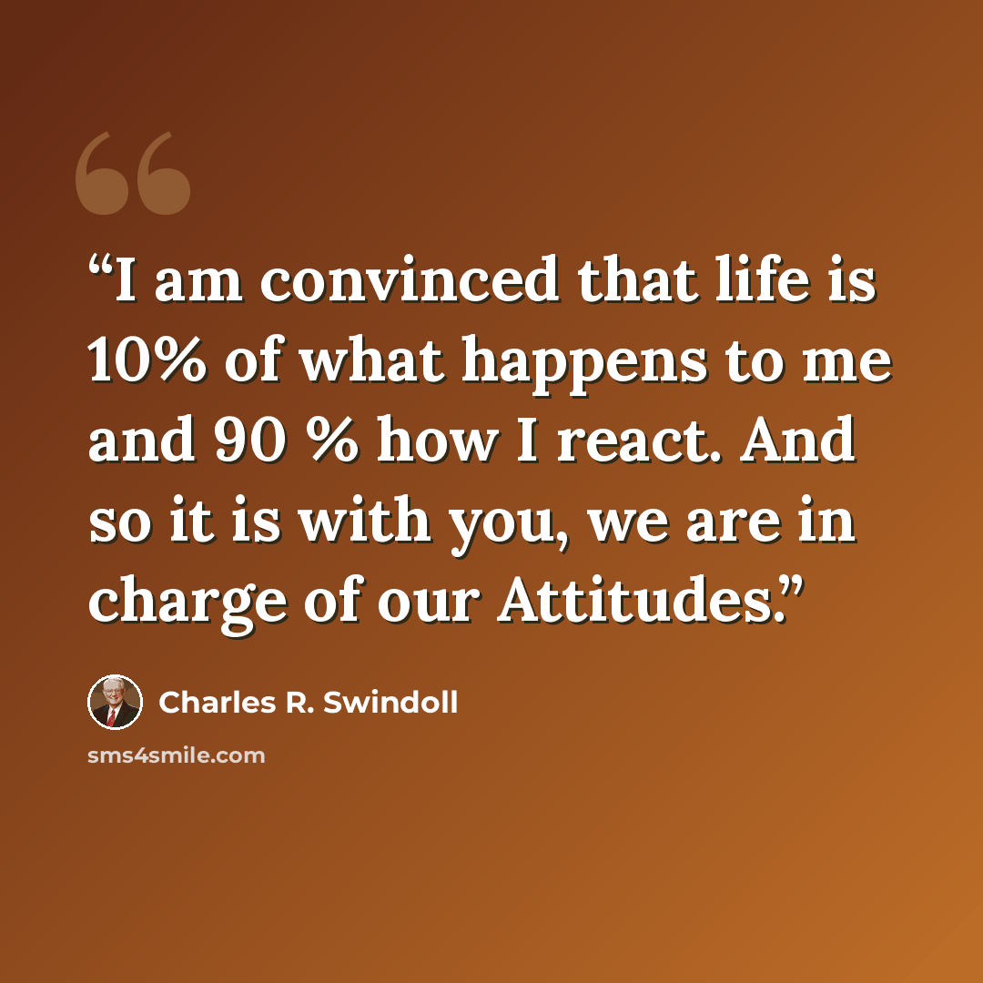 “I am convinced that life is 10% of what happens to me and 90 % how I react. And so it is with you, we are in charge of our Attitudes.” quote by Charles R. Swindoll