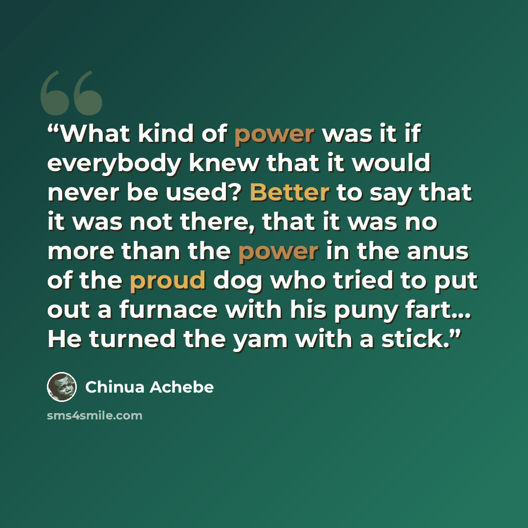 “What kind of power was it if everybody knew that it would never be used? Better to say that it was not there, that it was no more than the power in the anus of the proud dog who tried to put out a furnace with his puny fart… He turned the yam with a stick.” quote by Chinua Achebe