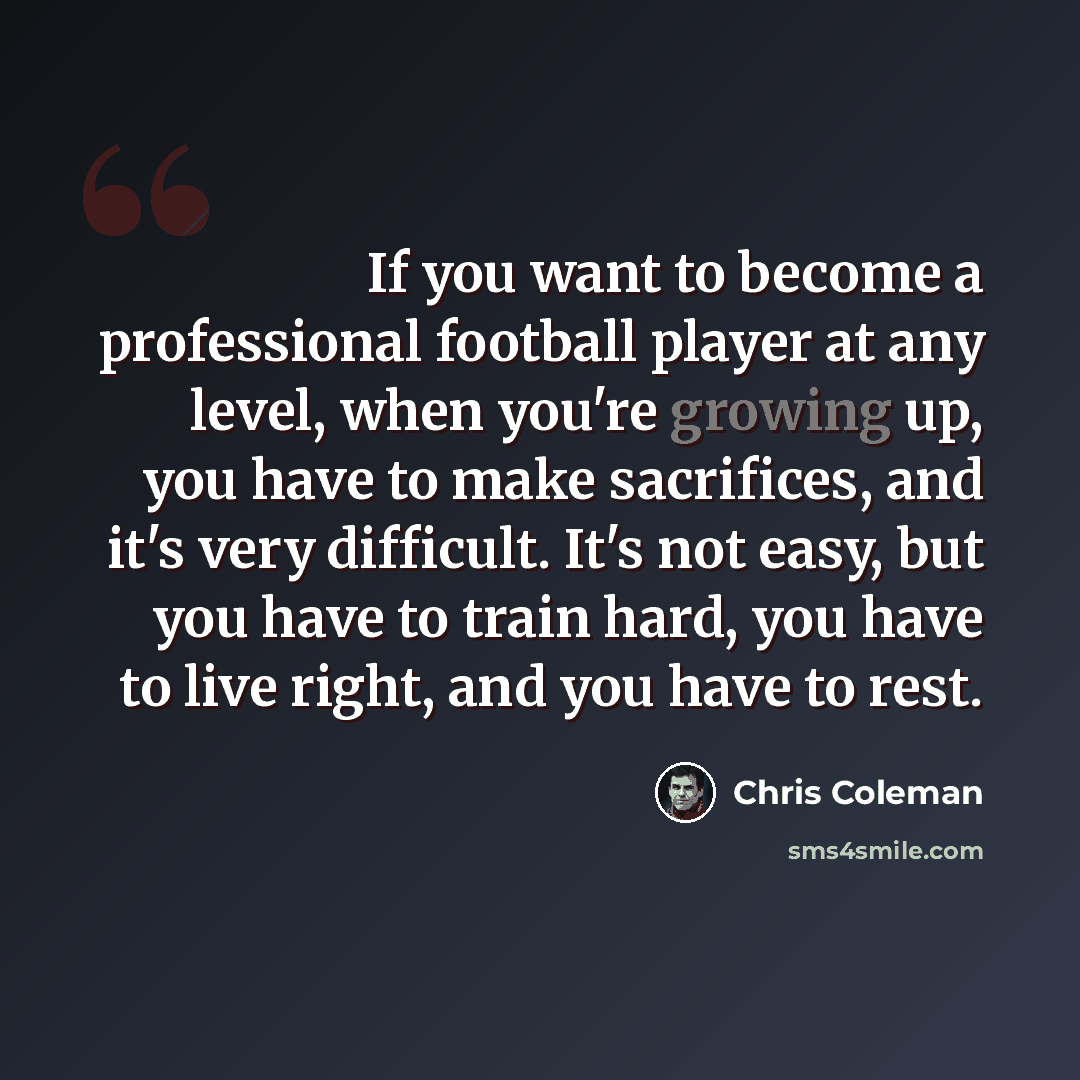 “If you want to become a professional football player at any level, when you're growing up, you have to make sacrifices, and it's very difficult. It's not easy, but you have to train hard, you have to live right, and you have to rest.” quote by Chris Coleman